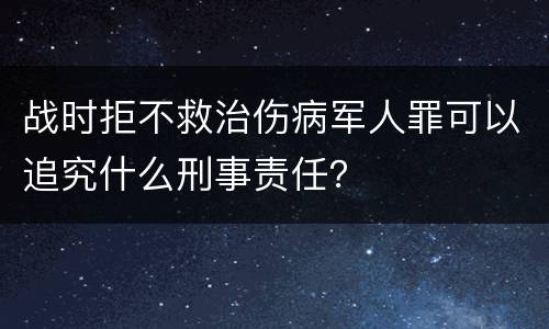 战时拒不救治伤病军人罪可以追究什么刑事责任？