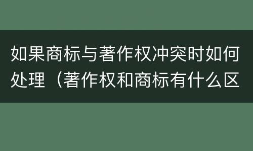 如果商标与著作权冲突时如何处理（著作权和商标有什么区别）