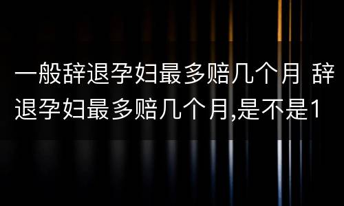 一般辞退孕妇最多赔几个月 辞退孕妇最多赔几个月,是不是12个月