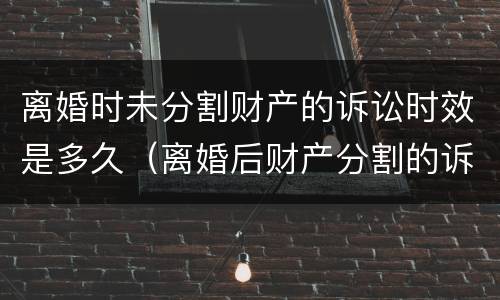离婚时未分割财产的诉讼时效是多久（离婚后财产分割的诉讼时效是几年?）