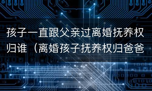 孩子一直跟父亲过离婚抚养权归谁（离婚孩子抚养权归爸爸是跟妈妈生活）