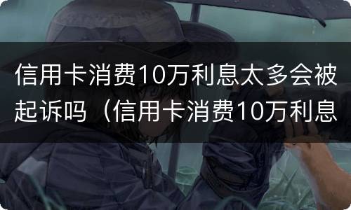 信用卡消费10万利息太多会被起诉吗（信用卡消费10万利息太多会被起诉吗为什么）