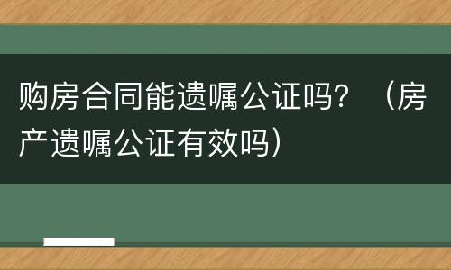 购房合同能遗嘱公证吗？（房产遗嘱公证有效吗）