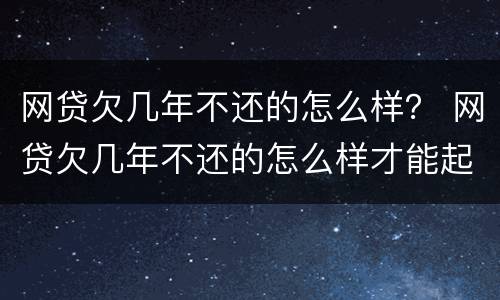 网贷欠几年不还的怎么样？ 网贷欠几年不还的怎么样才能起诉