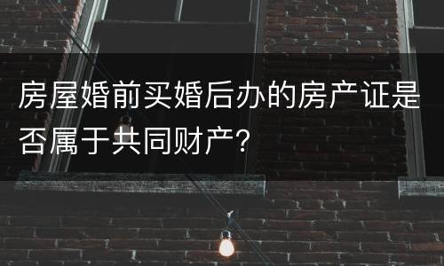 房屋婚前买婚后办的房产证是否属于共同财产？