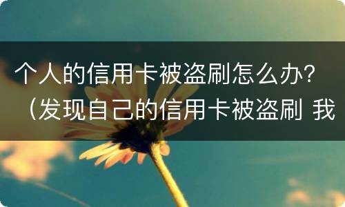 个人的信用卡被盗刷怎么办？（发现自己的信用卡被盗刷 我们怎么办）