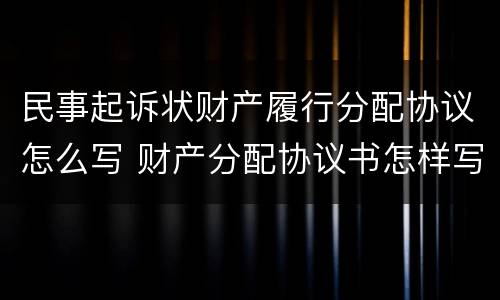 民事起诉状财产履行分配协议怎么写 财产分配协议书怎样写