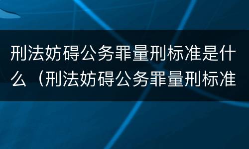 刑法妨碍公务罪量刑标准是什么（刑法妨碍公务罪量刑标准是什么）
