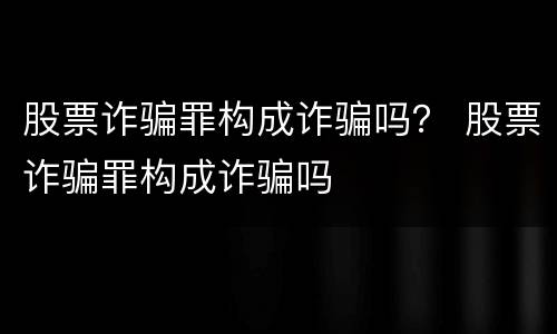 股票诈骗罪构成诈骗吗？ 股票诈骗罪构成诈骗吗