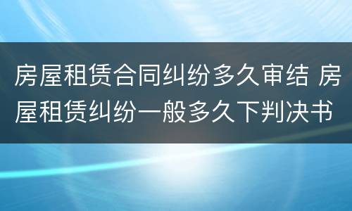 房屋租赁合同纠纷多久审结 房屋租赁纠纷一般多久下判决书