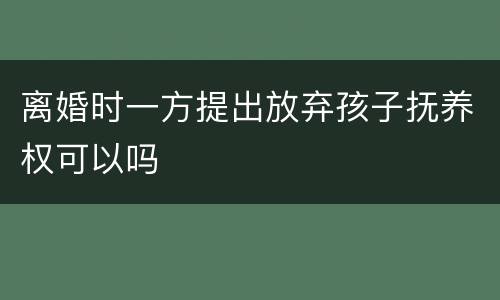 离婚时一方提出放弃孩子抚养权可以吗
