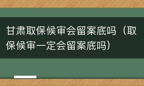 甘肃取保候审会留案底吗（取保候审一定会留案底吗）