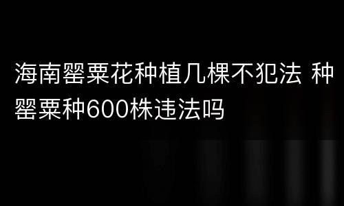 海南罂粟花种植几棵不犯法 种罂粟种600株违法吗