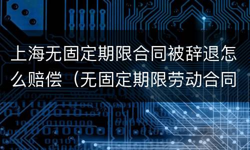 上海无固定期限合同被辞退怎么赔偿（无固定期限劳动合同被辞退补偿案例）
