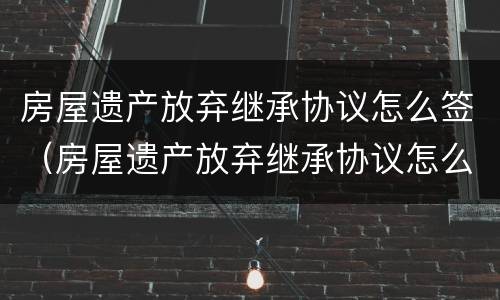 房屋遗产放弃继承协议怎么签（房屋遗产放弃继承协议怎么签字有效）