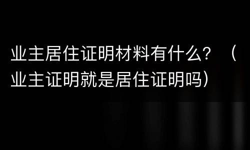 业主居住证明材料有什么？（业主证明就是居住证明吗）