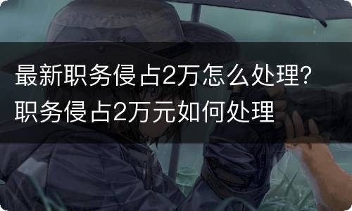 最新职务侵占2万怎么处理？ 职务侵占2万元如何处理