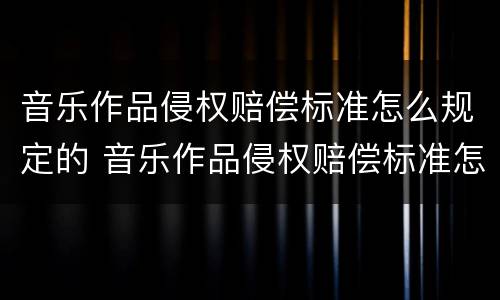 音乐作品侵权赔偿标准怎么规定的 音乐作品侵权赔偿标准怎么规定的啊