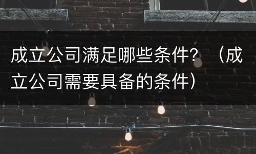 成立公司满足哪些条件？（成立公司需要具备的条件）