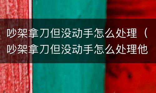 吵架拿刀但没动手怎么处理（吵架拿刀但没动手怎么处理他）