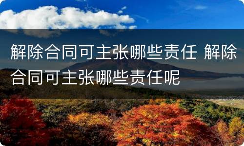 解除合同可主张哪些责任 解除合同可主张哪些责任呢