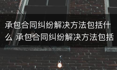 承包合同纠纷解决方法包括什么 承包合同纠纷解决方法包括什么内容