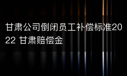 甘肃公司倒闭员工补偿标准2022 甘肃赔偿金