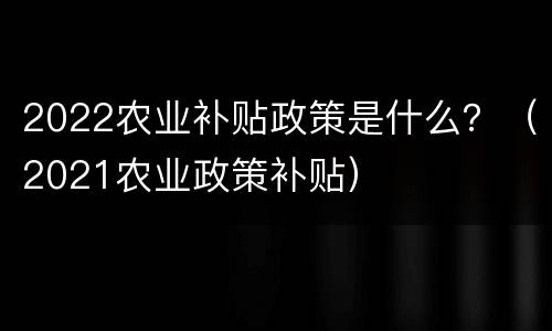 2022农业补贴政策是什么？（2021农业政策补贴）