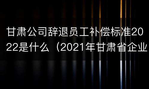 甘肃公司辞退员工补偿标准2022是什么（2021年甘肃省企业退休新规定政策）