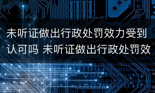 未听证做出行政处罚效力受到认可吗 未听证做出行政处罚效力受到认可吗为什么