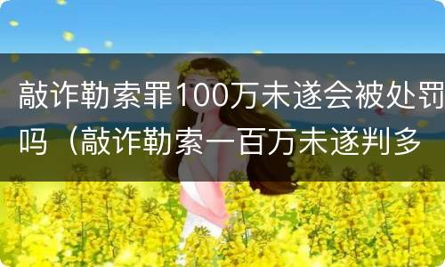 敲诈勒索罪100万未遂会被处罚吗（敲诈勒索一百万未遂判多少年）