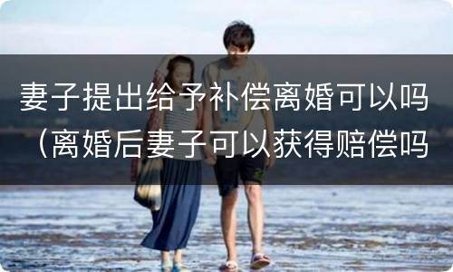 妻子提出给予补偿离婚可以吗（离婚后妻子可以获得赔偿吗）