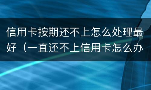 信用卡按期还不上怎么处理最好（一直还不上信用卡怎么办）