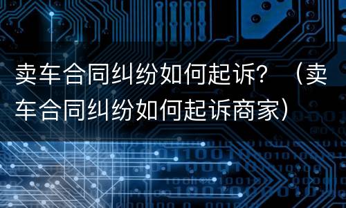 卖车合同纠纷如何起诉？（卖车合同纠纷如何起诉商家）