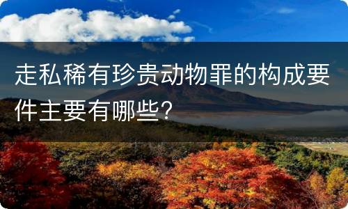 走私稀有珍贵动物罪的构成要件主要有哪些?