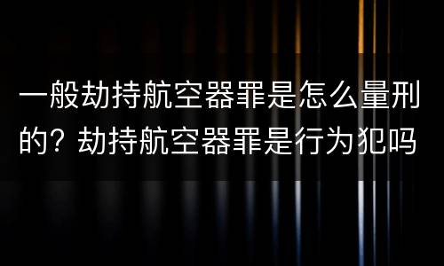 一般劫持航空器罪是怎么量刑的? 劫持航空器罪是行为犯吗