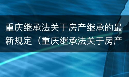 重庆继承法关于房产继承的最新规定（重庆继承法关于房产继承的最新规定文件）