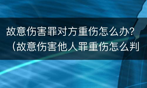 故意伤害罪对方重伤怎么办？（故意伤害他人罪重伤怎么判）