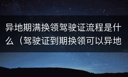异地期满换领驾驶证流程是什么（驾驶证到期换领可以异地办理吗）