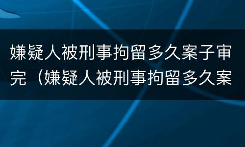 嫌疑人被刑事拘留多久案子审完（嫌疑人被刑事拘留多久案子审完了）