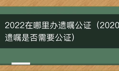 2022在哪里办遗嘱公证（2020遗嘱是否需要公证）