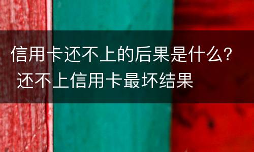 信用卡还不上的后果是什么？ 还不上信用卡最坏结果