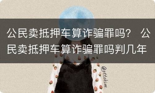 公民卖抵押车算诈骗罪吗？ 公民卖抵押车算诈骗罪吗判几年