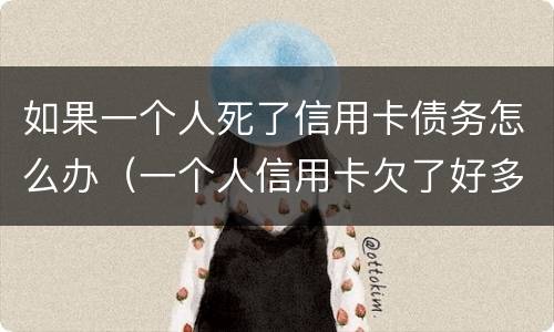 如果一个人死了信用卡债务怎么办（一个人信用卡欠了好多钱然后死了）