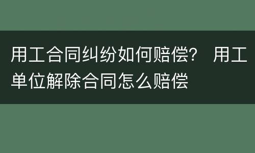 用工合同纠纷如何赔偿？ 用工单位解除合同怎么赔偿