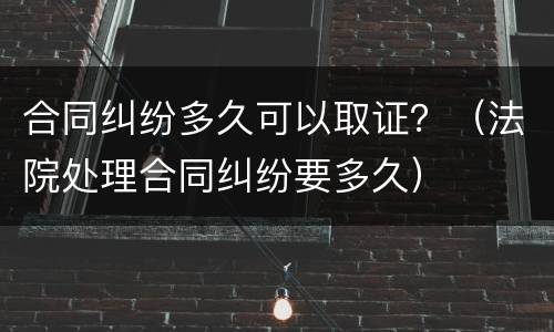 合同纠纷多久可以取证？（法院处理合同纠纷要多久）