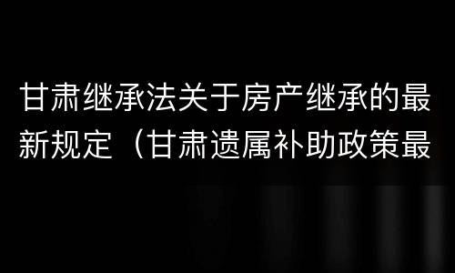 甘肃继承法关于房产继承的最新规定（甘肃遗属补助政策最新2021）