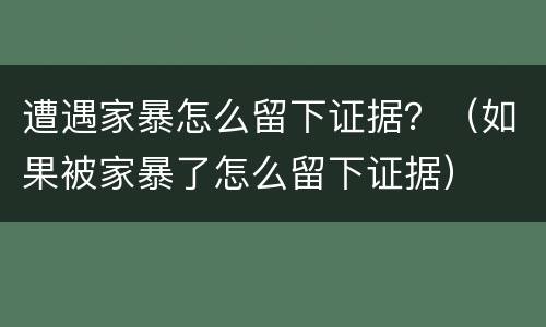 遭遇家暴怎么留下证据？（如果被家暴了怎么留下证据）