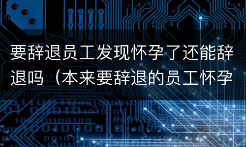 要辞退员工发现怀孕了还能辞退吗（本来要辞退的员工怀孕了）