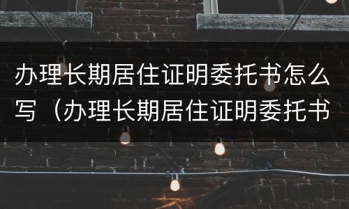 办理长期居住证明委托书怎么写（办理长期居住证明委托书怎么写的）